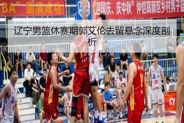 辽宁男篮休赛期郭艾伦去留悬念深度剖析