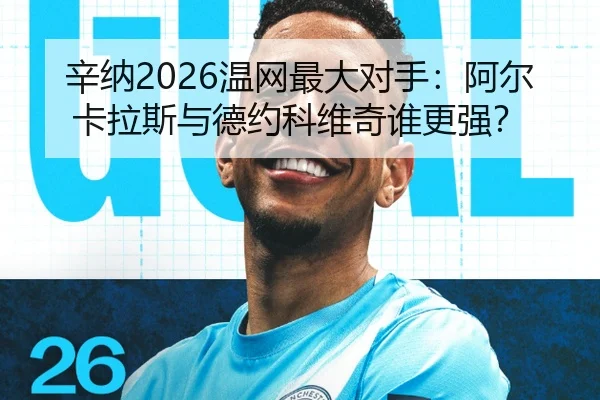 辛纳2026温网最大对手：阿尔卡拉斯与德约科维奇谁更强？