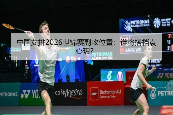 中国女排2026世锦赛副攻位置：谁将搭档袁心玥？